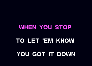 WHEN YOU STOP

TO LET 'EM KNOW

YOU GOT IT DOWN