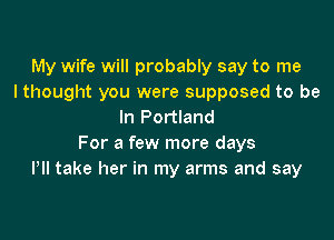 My wife will probably say to me
I thought you were supposed to be
In Portland

For a few more days
PII take her in my arms and say