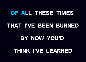 OF ALL THESE TIMES

THAT I'VE BEEN BURNED

BY NOW YOU'D

THINK I'VE LEARNED