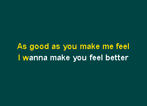As good as you make me feel

I wanna make you feel better