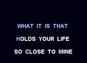 WHAT IT IS THAT

HOLDS YOUR LIFE

SO CLOSE TO MINE