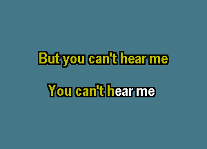 But you can't hear me

You can't hear me
