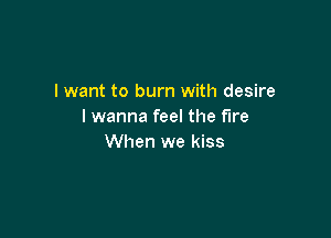 I want to burn with desire
I wanna feel the fire

When we kiss