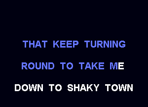 THAT KEEP TURNING

ROUND TO TAKE ME

DOWN TO SHAKY TOWN