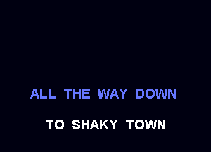 ALL THE WAY DOWN

TO SHAKY TOWN