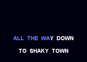 ALL THE WAY DOWN

TO SHAKY TOWN