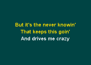 But it's the never knowin'
That keeps this goin'

And drives me crazy