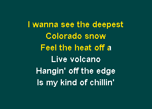 lwanna see the deepest
Colorado snow
Feel the heat off a

Live volcano
Hangin' off the edge
Is my kind of chillin'