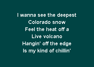 lwanna see the deepest
Colorado snow
Feel the heat off a

Live volcano
Hangin' off the edge
Is my kind of chillin'