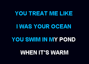 YOU TREAT ME LIKE
I WAS YOUR OCEAN
YOU SWIM IN MY POND

WHEN IT'S WARM