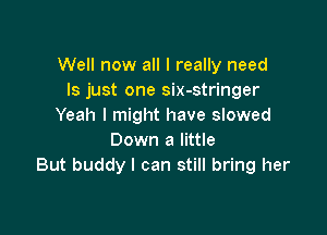 Well now all I really need
ls just one six-stringer
Yeah I might have slowed

Down a little
But buddy I can still bring her