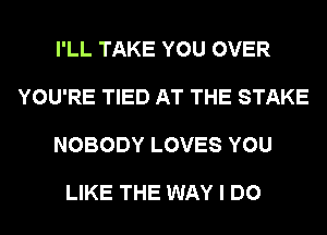 I'LL TAKE YOU OVER

YOU'RE TIED AT THE STAKE

NOBODY LOVES YOU

LIKE THE WAY I DO