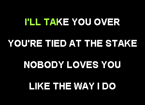 I'LL TAKE YOU OVER

YOU'RE TIED AT THE STAKE

NOBODY LOVES YOU

LIKE THE WAY I DO