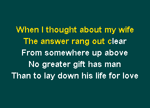 When I thought about my wife
The answer rang out clear
From somewhere up above

No greater gift has man
Than to lay down his life for love