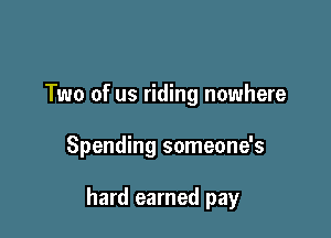 Two of us riding nowhere

Spending someone's

hard earned pay