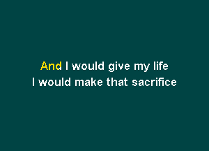 And I would give my life

I would make that sacrifice