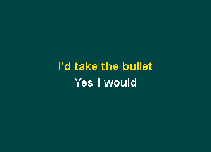 I'd take the bullet

Yes I would
