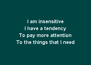 I am insensitive
I have a tendency

To pay more attention
To the things that I need