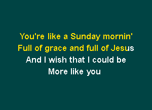 You're like a Sunday mornin'
Full of grace and full of Jesus

And I wish that I could be
More like you