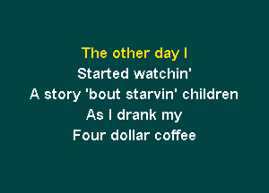 The other dayl
Started watchin'
A story 'bout starvin' children

As I drank my
Four dollar coffee