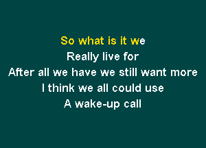 So what is it we
Really live for
After all we have we still want more

I think we all could use
A wake-up call