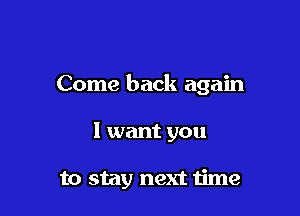 Come back again

I want you

to stay next time