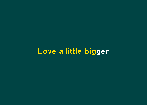 Love a little bigger