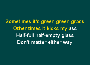 Sometimes it's green green grass
Other times it kicks my ass

HaIf-full haIf-empty glass
Don't matter either way