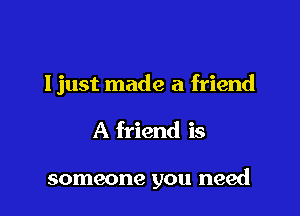 Ijust made a friend

A friend is

someone you need