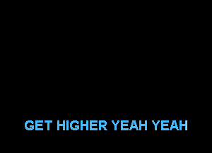 GET HIGHER YEAH YEAH