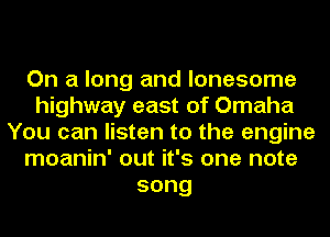 On a long and lonesome
highway east of Omaha
You can listen to the engine
moanin' out it's one note
song