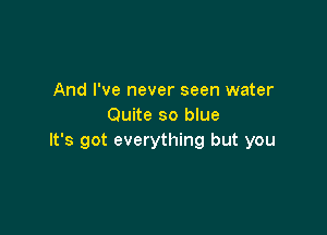 And I've never seen water
Quite so blue

It's got everything but you