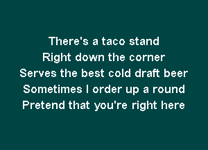 There's a taco stand
Right down the corner
Serves the best cold draft beer
Sometimes I order up a round
Pretend that you're right here