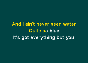 And I ain't never seen water
Quite so blue

It's got everything but you