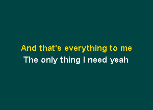 And that's everything to me

The only thing I need yeah