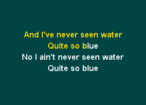 And I've never seen water
Quite so blue

No I ain't never seen water
Quite so blue