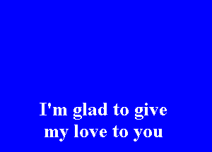 I'm glad to give
my love to you