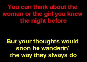 You can think about the
woman or the girl you knew
the night before

But your thoughts would
soon be wanderin'
the way they always do