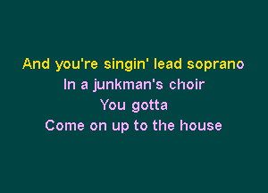 And you're singin' lead soprano
In a junkman's choir

You gotta
Come on up to the house