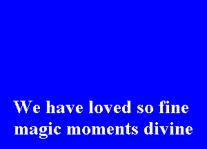 We have loved so fine
magic moments divine