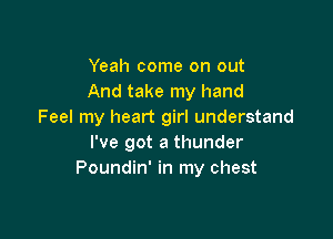 Yeah come on out
And take my hand
Feel my heart girl understand

I've got a thunder
Poundin' in my chest