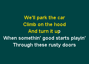 We'll park the car
Climb on the hood
And turn it up

When somethin' good starts playin'
Through these rusty doors