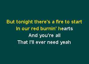 But tonight there's a fire to start
In our red burnin' hearts

And you're all
That I'll ever need yeah