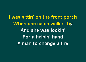 l was sittin' on the front porch
When she came walkin' by
And she was lookin'

For a helpin' hand
A man to change a tire