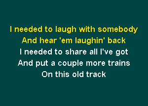 I needed to laugh with somebody
And hear 'em laughin' back
I needed to share all I've got

And put a couple more trains
On this old track
