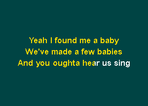 Yeah I found me a baby
We've made a few babies

And you oughta hear us sing