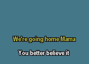 We're going home Mama

You better believe it