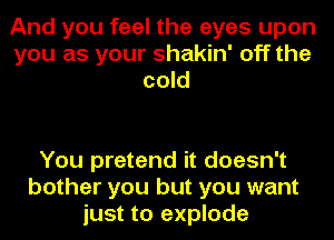 And you feel the eyes upon
you as your shakin' off the
cold

You pretend it doesn't
bother you but you want
just to explode