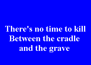 There's no time to kill

Between the cradle
and the grave