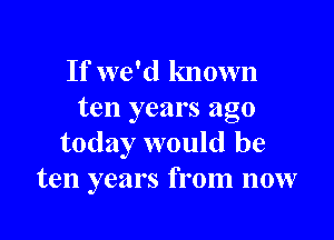 If we'd known
ten years ago

today would be
ten years from now